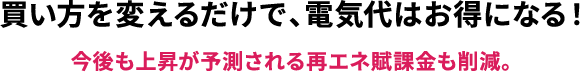 買い方を変えるだけで、電気代はお得になる！/今後も上昇が予測される再エネ賦課金も削減。