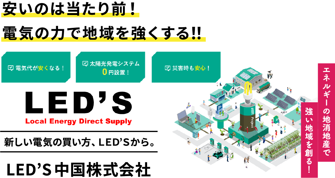 安いのは当たり前！/電気の力で地域を強くする！！/電気代が安くなる！/太陽光発電システム0円設置！/災害時も安心！/LED'S/Local Energy Direct Supply/新しい電気の買い方、LED'Sから。/LED'S中国株式会社/エネルギーの地消地産で強い地域を創る！