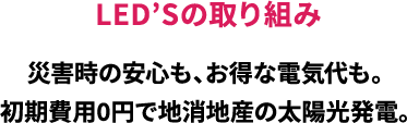 LED'Sの取り組み/災害時の安心も、お得な電気代も。/初期費用0円で地消地産の太陽光発電。